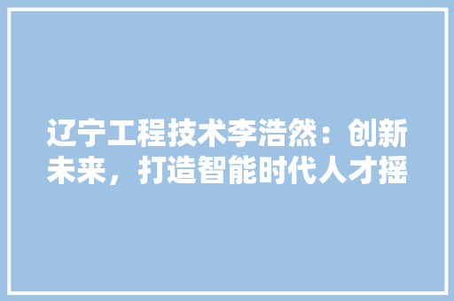 辽宁工程技术李浩然：创新未来，打造智能时代人才摇篮 室内设计