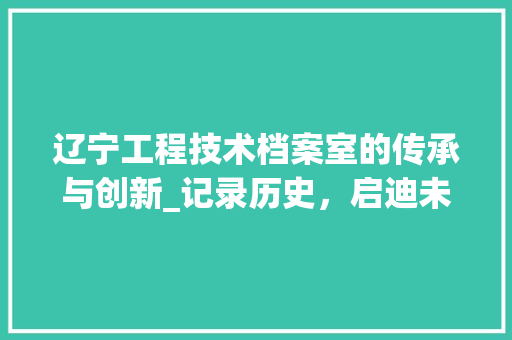 辽宁工程技术档案室的传承与创新_记录历史，启迪未来