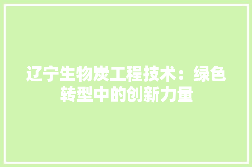 辽宁生物炭工程技术：绿色转型中的创新力量