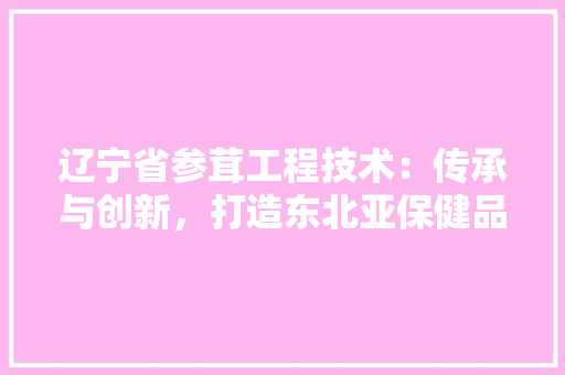 辽宁省参茸工程技术：传承与创新，打造东北亚保健品产业新标杆 室内设计