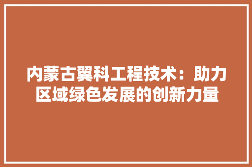 内蒙古翼科工程技术：助力区域绿色发展的创新力量 家居装修