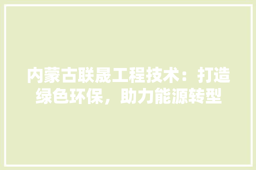 内蒙古联晟工程技术：打造绿色环保，助力能源转型 家居装修
