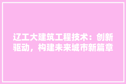 辽工大建筑工程技术：创新驱动，构建未来城市新篇章