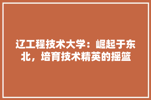 辽工程技术大学：崛起于东北，培育技术精英的摇篮 室内设计
