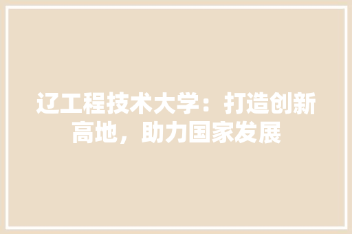 辽工程技术大学：打造创新高地，助力国家发展 室内设计