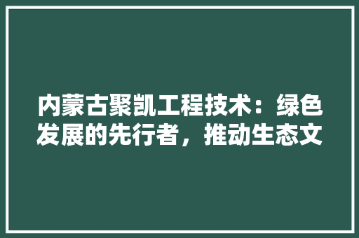 内蒙古聚凯工程技术：绿色发展的先行者，推动生态文明建设 家居装修
