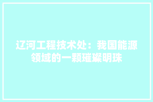 辽河工程技术处：我国能源领域的一颗璀璨明珠 室内设计