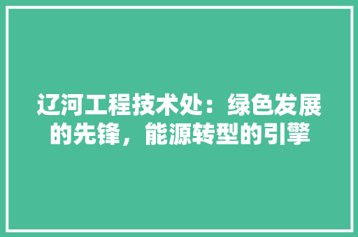 辽河工程技术处：绿色发展的先锋，能源转型的引擎 室内设计