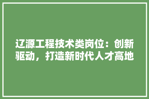 辽源工程技术类岗位：创新驱动，打造新时代人才高地