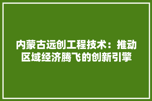 内蒙古远创工程技术：推动区域经济腾飞的创新引擎 家居装修