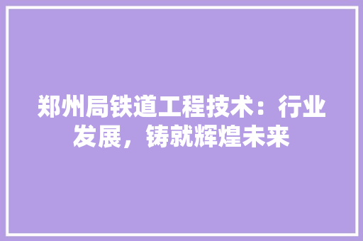 郑州局铁道工程技术：行业发展，铸就辉煌未来 室内设计