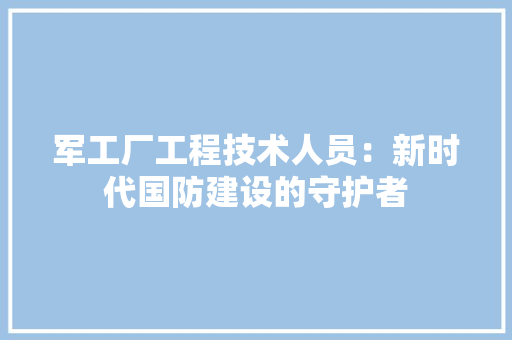 军工厂工程技术人员：新时代国防建设的守护者 家居装修