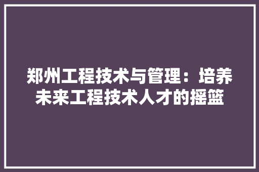 郑州工程技术与管理：培养未来工程技术人才的摇篮 室内设计
