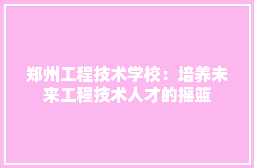 郑州工程技术学校：培养未来工程技术人才的摇篮