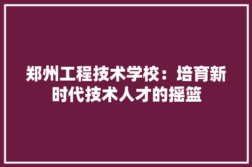 郑州工程技术学校：培育新时代技术人才的摇篮 室内设计