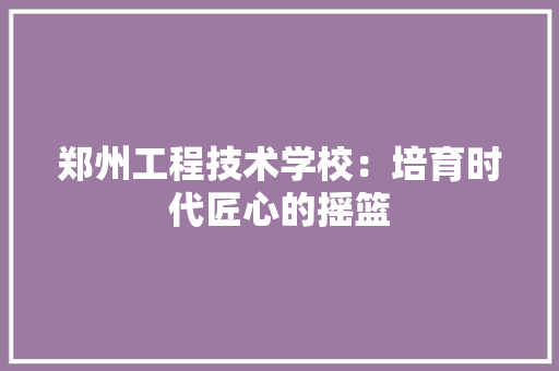 郑州工程技术学校：培育时代匠心的摇篮