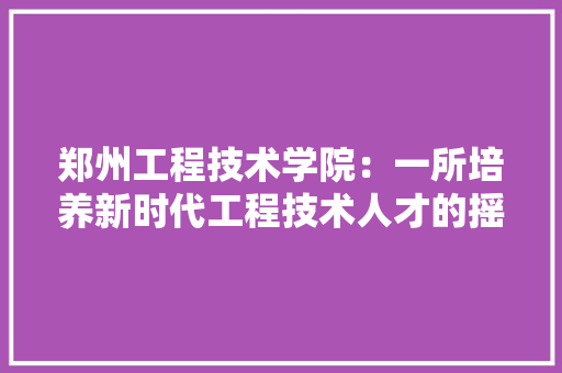郑州工程技术学院：一所培养新时代工程技术人才的摇篮 室内设计