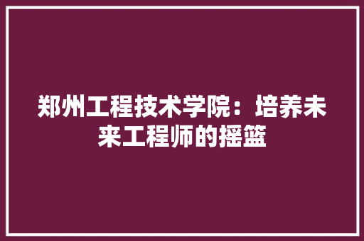郑州工程技术学院：培养未来工程师的摇篮