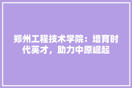 郑州工程技术学院：培育时代英才，助力中原崛起