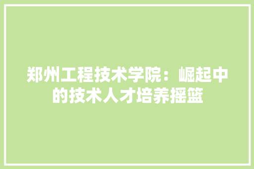 郑州工程技术学院：崛起中的技术人才培养摇篮