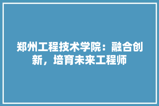 郑州工程技术学院：融合创新，培育未来工程师