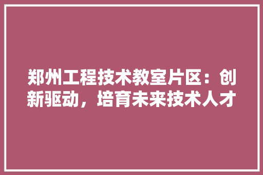 郑州工程技术教室片区：创新驱动，培育未来技术人才