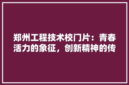 郑州工程技术校门片：青春活力的象征，创新精神的传承 室内设计