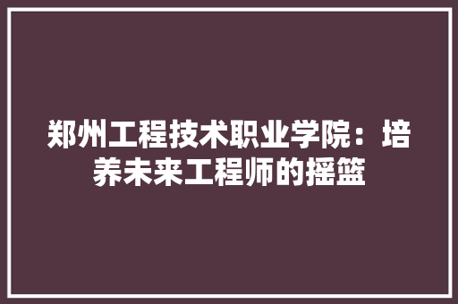 郑州工程技术职业学院：培养未来工程师的摇篮 室内设计
