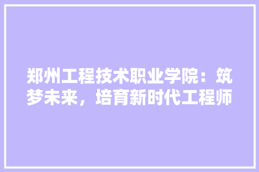 郑州工程技术职业学院：筑梦未来，培育新时代工程师