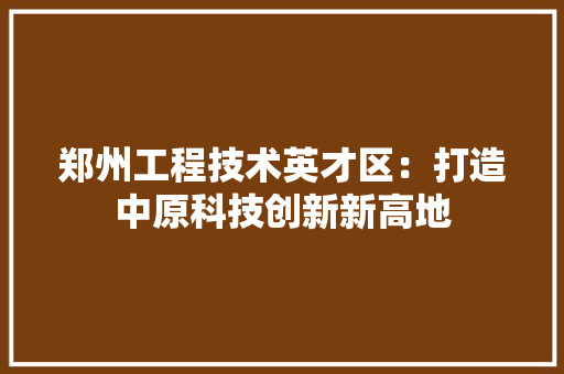 郑州工程技术英才区：打造中原科技创新新高地