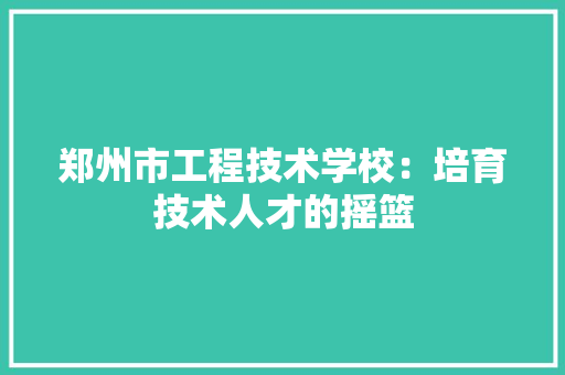 郑州市工程技术学校：培育技术人才的摇篮