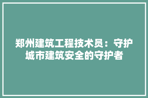 郑州建筑工程技术员：守护城市建筑安全的守护者