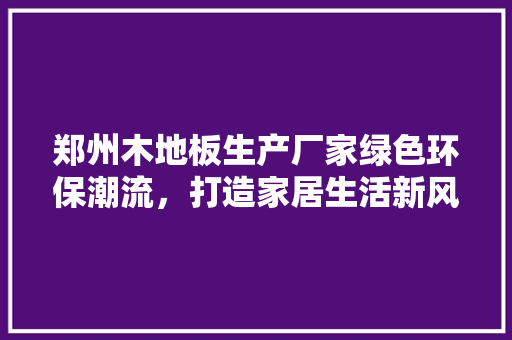 郑州木地板生产厂家绿色环保潮流，打造家居生活新风尚 室内设计