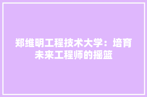 郑维明工程技术大学：培育未来工程师的摇篮