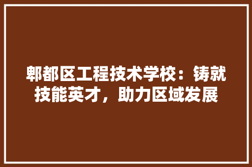 郫都区工程技术学校：铸就技能英才，助力区域发展