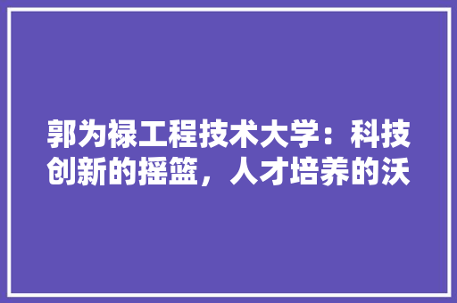 郭为禄工程技术大学：科技创新的摇篮，人才培养的沃土 室内设计
