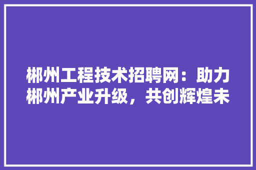 郴州工程技术招聘网：助力郴州产业升级，共创辉煌未来 室内设计