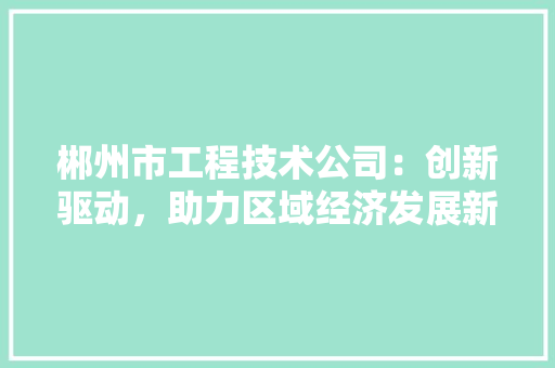 郴州市工程技术公司：创新驱动，助力区域经济发展新引擎 室内设计
