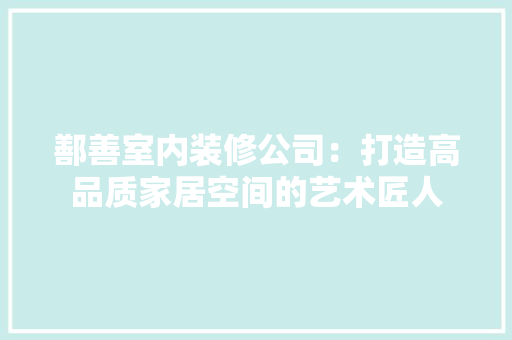 鄯善室内装修公司：打造高品质家居空间的艺术匠人 室内设计