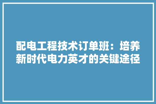 配电工程技术订单班：培养新时代电力英才的关键途径