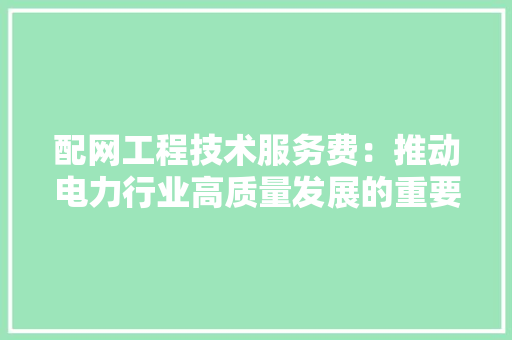 配网工程技术服务费：推动电力行业高质量发展的重要保障