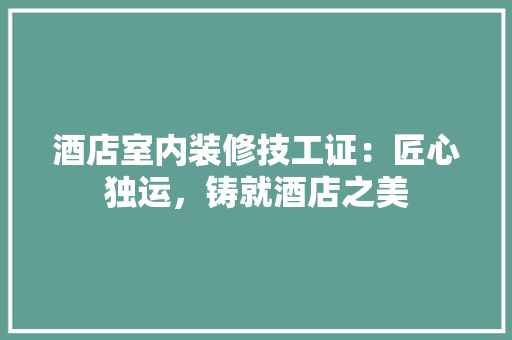 酒店室内装修技工证：匠心独运，铸就酒店之美 室内设计