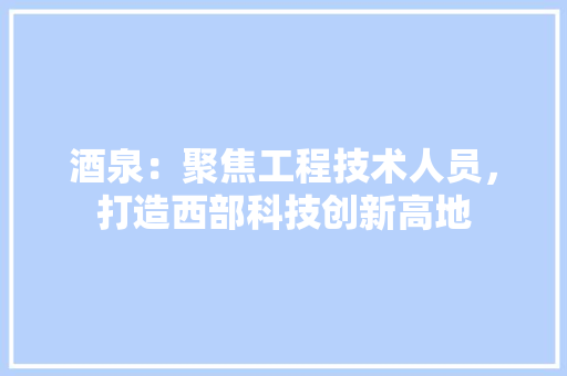 酒泉：聚焦工程技术人员，打造西部科技创新高地 室内设计