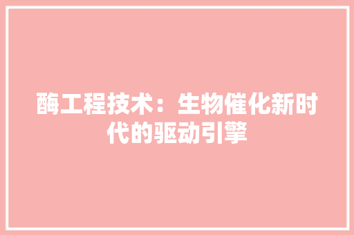 酶工程技术：生物催化新时代的驱动引擎