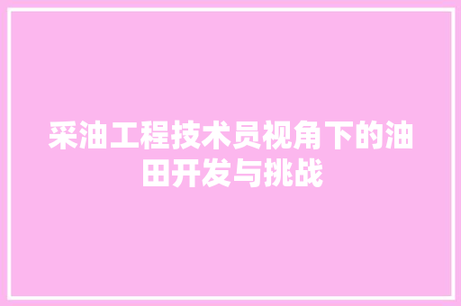 采油工程技术员视角下的油田开发与挑战