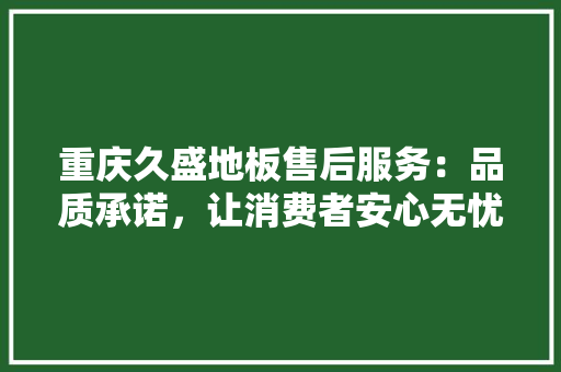 重庆久盛地板售后服务：品质承诺，让消费者安心无忧