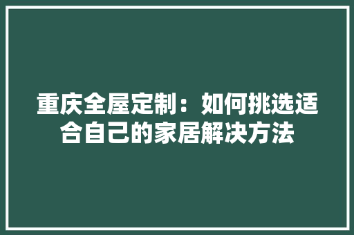 重庆全屋定制：如何挑选适合自己的家居解决方法 室内设计