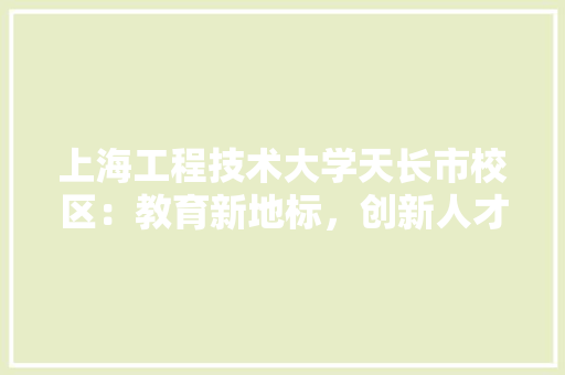 上海工程技术大学天长市校区：教育新地标，创新人才培养基地