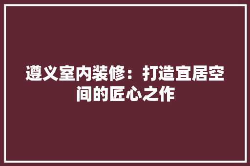 遵义室内装修：打造宜居空间的匠心之作 室内设计