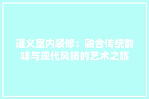 遵义室内装修：融合传统韵味与现代风格的艺术之旅 室内设计